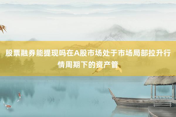 股票融券能提现吗在A股市场处于市场局部拉升行情周期下的资产管