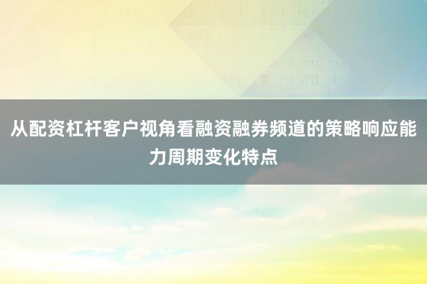 从配资杠杆客户视角看融资融券频道的策略响应能力周期变化特点