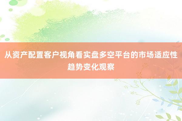 从资产配置客户视角看实盘多空平台的市场适应性趋势变化观察