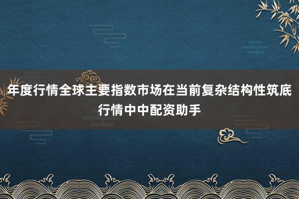 年度行情全球主要指数市场在当前复杂结构性筑底行情中中配资助手