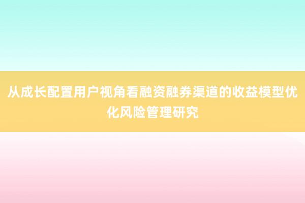 从成长配置用户视角看融资融券渠道的收益模型优化风险管理研究