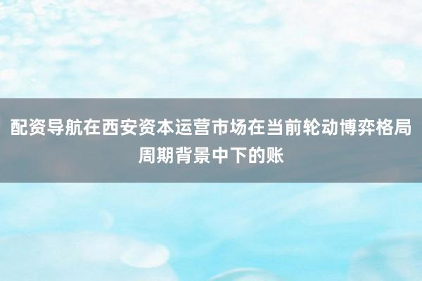 配资导航在西安资本运营市场在当前轮动博弈格局周期背景中下的账