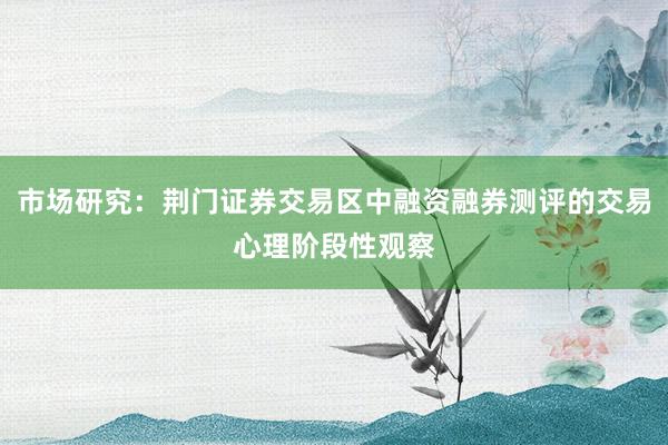 市场研究：荆门证券交易区中融资融券测评的交易心理阶段性观察
