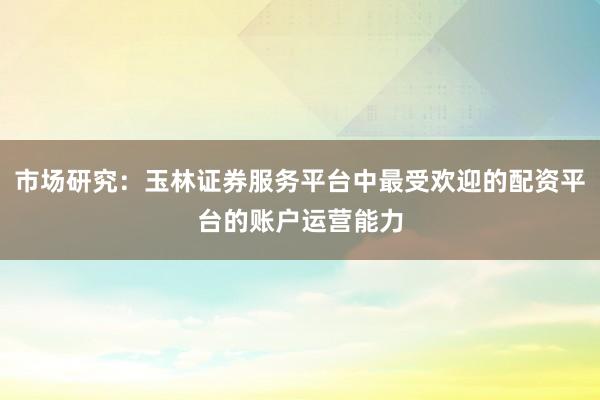 市场研究：玉林证券服务平台中最受欢迎的配资平台的账户运营能力