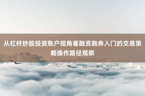 从杠杆炒股投资账户视角看融资融券入门的交易策略操作路径观察