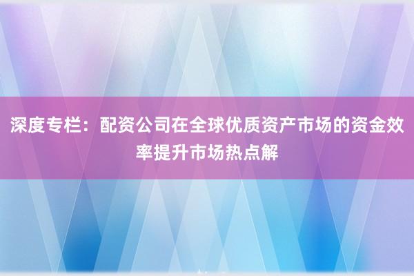 深度专栏：配资公司在全球优质资产市场的资金效率提升市场热点解
