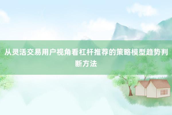 从灵活交易用户视角看杠杆推荐的策略模型趋势判断方法