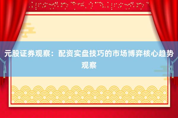 元股证券观察：配资实盘技巧的市场博弈核心趋势观察