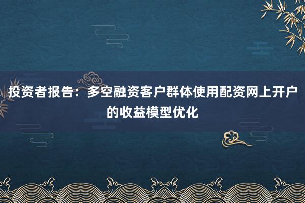 投资者报告：多空融资客户群体使用配资网上开户的收益模型优化