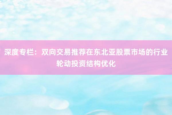 深度专栏：双向交易推荐在东北亚股票市场的行业轮动投资结构优化