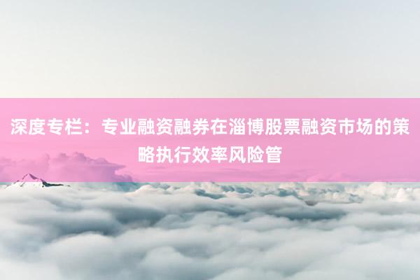深度专栏：专业融资融券在淄博股票融资市场的策略执行效率风险管