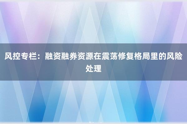 风控专栏：融资融券资源在震荡修复格局里的风险处理