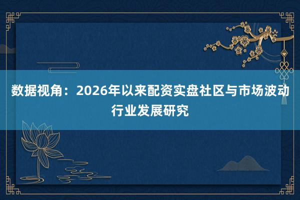 数据视角：2026年以来配资实盘社区与市场波动行业发展研究
