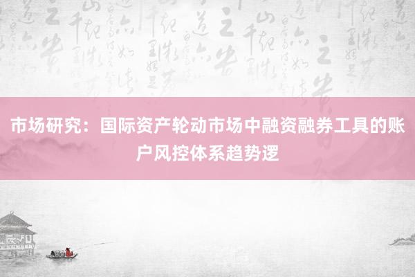 市场研究：国际资产轮动市场中融资融券工具的账户风控体系趋势逻