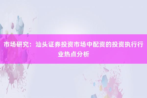 市场研究：汕头证券投资市场中配资的投资执行行业热点分析