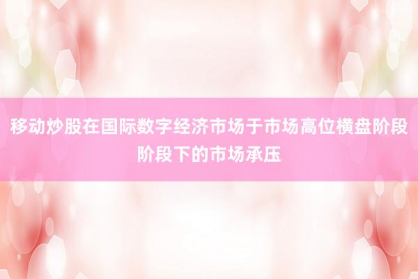 移动炒股在国际数字经济市场于市场高位横盘阶段阶段下的市场承压