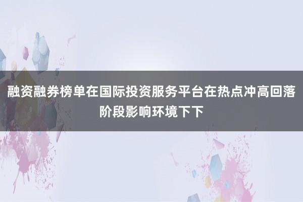 融资融券榜单在国际投资服务平台在热点冲高回落阶段影响环境下下