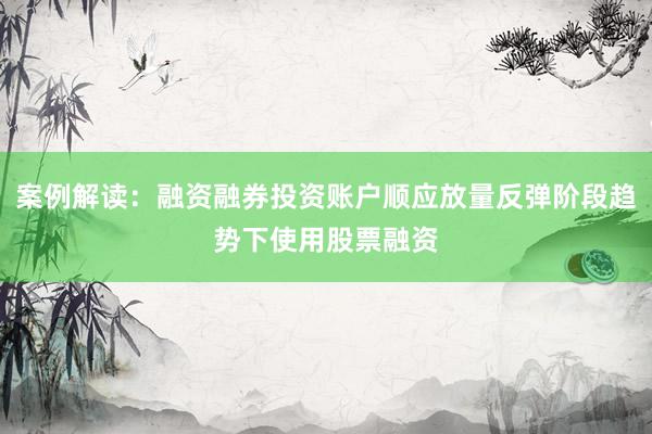 案例解读：融资融券投资账户顺应放量反弹阶段趋势下使用股票融资