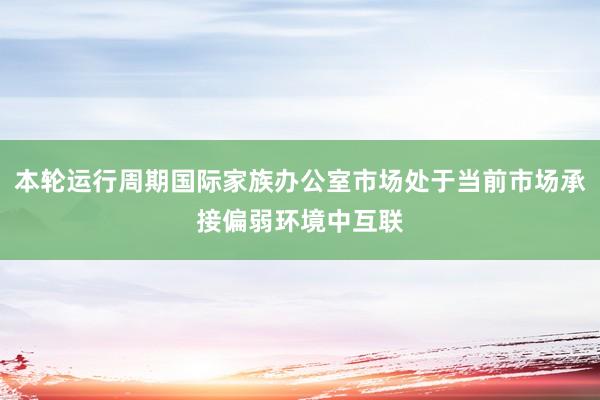 本轮运行周期国际家族办公室市场处于当前市场承接偏弱环境中互联
