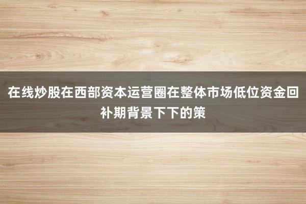 在线炒股在西部资本运营圈在整体市场低位资金回补期背景下下的策