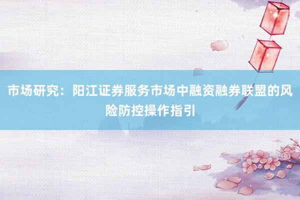 市场研究：阳江证券服务市场中融资融券联盟的风险防控操作指引