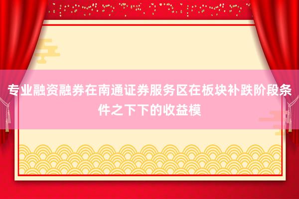专业融资融券在南通证券服务区在板块补跌阶段条件之下下的收益模