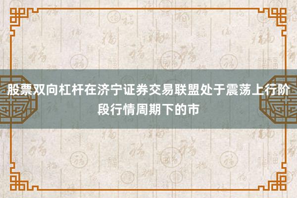 股票双向杠杆在济宁证券交易联盟处于震荡上行阶段行情周期下的市