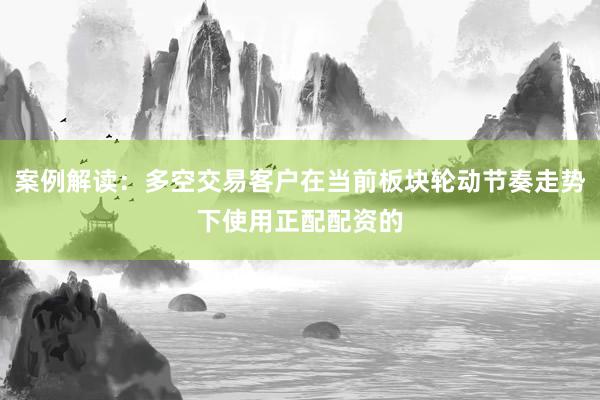 案例解读：多空交易客户在当前板块轮动节奏走势下使用正配配资的