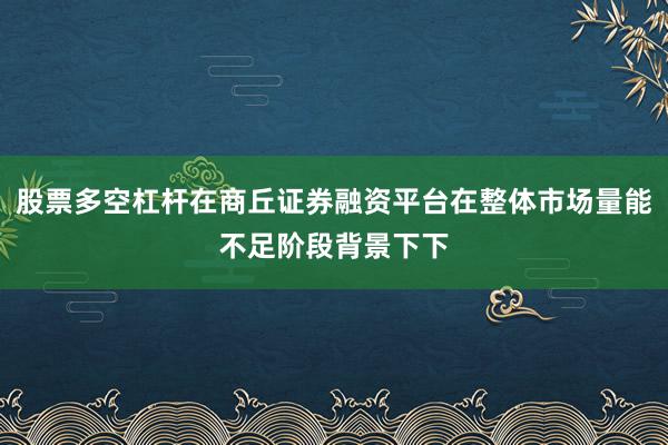 股票多空杠杆在商丘证券融资平台在整体市场量能不足阶段背景下下