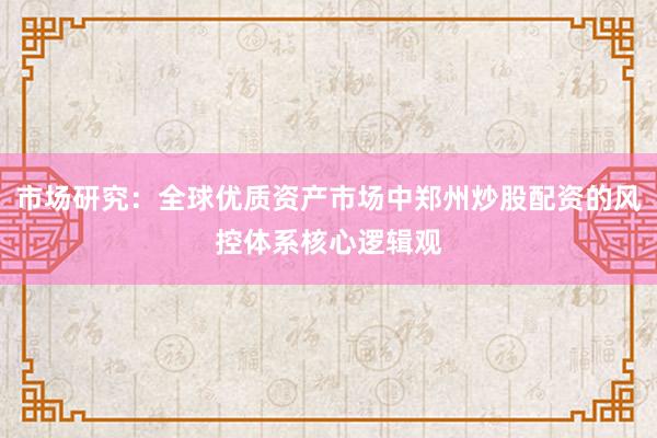 市场研究：全球优质资产市场中郑州炒股配资的风控体系核心逻辑观