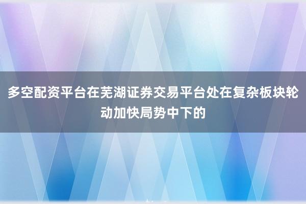 多空配资平台在芜湖证券交易平台处在复杂板块轮动加快局势中下的