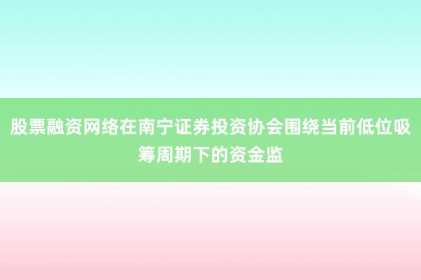 股票融资网络在南宁证券投资协会围绕当前低位吸筹周期下的资金监