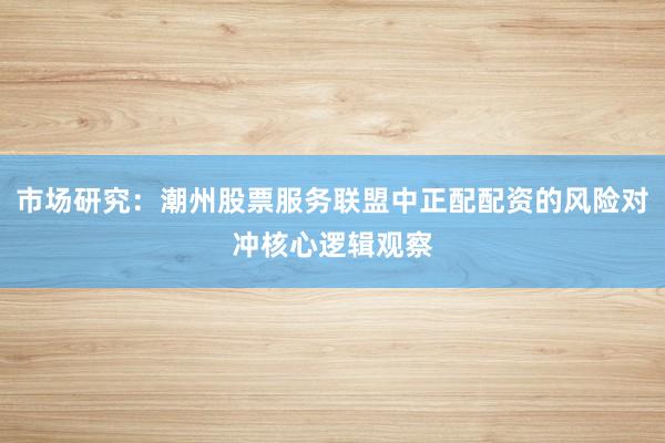 市场研究：潮州股票服务联盟中正配配资的风险对冲核心逻辑观察