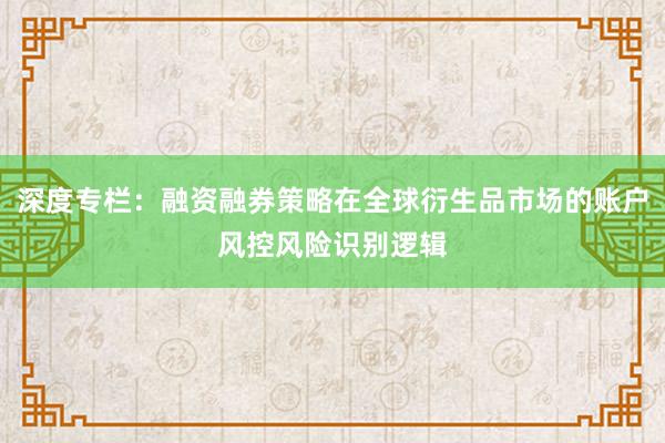 深度专栏：融资融券策略在全球衍生品市场的账户风控风险识别逻辑