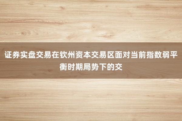 证券实盘交易在钦州资本交易区面对当前指数弱平衡时期局势下的交