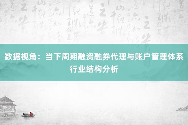 数据视角：当下周期融资融券代理与账户管理体系行业结构分析