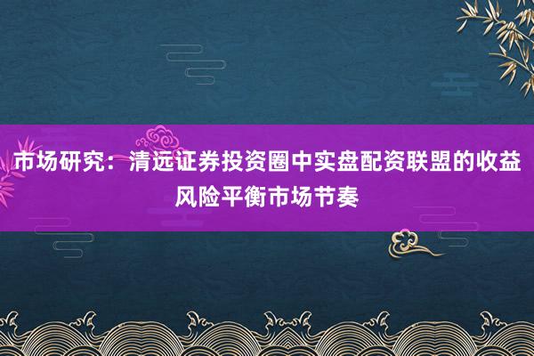 市场研究：清远证券投资圈中实盘配资联盟的收益风险平衡市场节奏