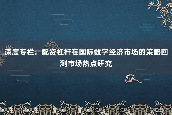 深度专栏:配资杠杆在国际数字经济市场的策略回测市场热点研究