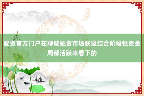 配资官方门户在聊城融资市场联盟结合阶段性资金局部活跃来看下的