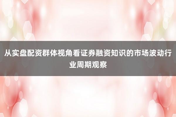 从实盘配资群体视角看证券融资知识的市场波动行业周期观察