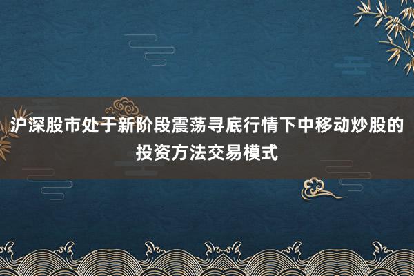 沪深股市处于新阶段震荡寻底行情下中移动炒股的投资方法交易模式