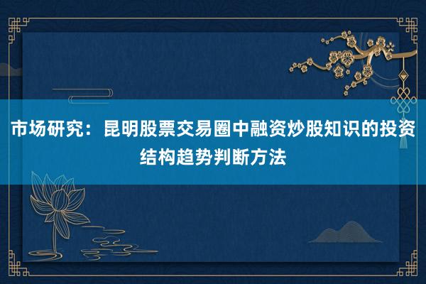 市场研究：昆明股票交易圈中融资炒股知识的投资结构趋势判断方法