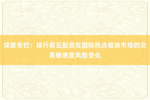 深度专栏：排行前五配资在国际热点板块市场的交易敏感度风险变化