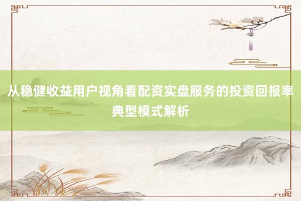 从稳健收益用户视角看配资实盘服务的投资回报率典型模式解析