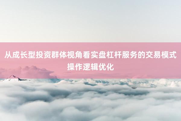 从成长型投资群体视角看实盘杠杆服务的交易模式操作逻辑优化