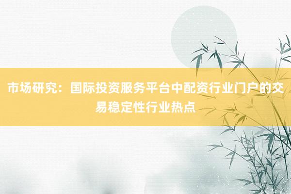 市场研究：国际投资服务平台中配资行业门户的交易稳定性行业热点