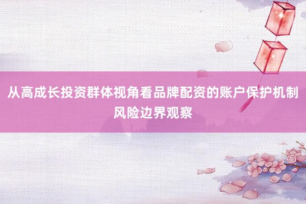 从高成长投资群体视角看品牌配资的账户保护机制风险边界观察