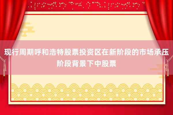 现行周期呼和浩特股票投资区在新阶段的市场承压阶段背景下中股票
