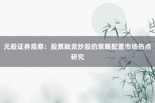 元股证券观察：股票融资炒股的策略配置市场热点研究