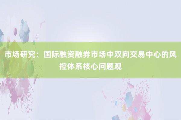 市场研究：国际融资融券市场中双向交易中心的风控体系核心问题观